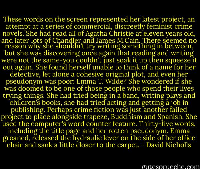 These words on the screen represented her latest project, an attempt at a series of commercial, discreetly feminist crime novels. She had read all of Agatha Christie at eleven years old, and later lots of Chandler and James M.Cain. There seemed no reason why she shouldn't try writing something in between, but she was discovering once again that reading and writing were not the same-you couldn't just soak it up then squeeze it out again. She found herself unable to think of a name for her detective, let alone a cohesive original plot, and even her pseudonym was poor: Emma T. Wilde? She wondered if she was doomed to be one of those people who spend their lives trying things. She had tried being in a band, writing plays and children's books, she had tried acting and getting a job in publishing. Perhaps crime fiction was just another failed project to place alongside trapeze, Buddhism and Spanish. She used the computer's word counter feature. Thirty-five words, including the title page and her rotten pseudonym. Emma groaned, released the hydraulic lever on the side of her office chair and sank a little closer to the carpet. - David Nicholls