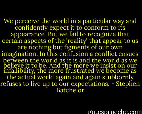 We perceive the world in a particular way and confidently expect it to conform to its appearance. But we fail to recognize that certain aspects of the 'reality' that appear to us are nothing but figments of our own imagination. In this confusion a conflict ensues between the world as it is and the world as we believe it to be. And the more we insist on our infallibility, the more frustrated we become as the actual world again and again stubbornly refuses to live up to our expectations. - Stephen Batchelor