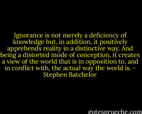 Ignorance is not merely a deficiency of knowledge but, in addition, it positively apprehends reality in a distinctive way. And being a distorted mode of conception, it creates a view of the world that is in opposition to, and in conflict with, the actual way the world is. - Stephen Batchelor