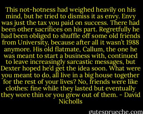 This not-hotness had weighed heavily on his mind, but he tried to dismiss it as envy. Envy was just the tax you paid on success.<br />There had been other sacrifices on his part. Regretfully he had been obliged to shuffle off some old friends from University, because after all it wasn’t 1988 anymore. His old flatmate, Callum, the one he was meant to start a business with, continued to leave increasingly sarcastic messages, but Dexter hoped he’d get the idea soon. What were you meant to do, all live in a big house together for the rest of your lives? No, friends were like clothes: fine while they lasted but eventually they wore thin or you grew out of them. - David Nicholls