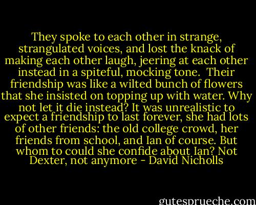 They spoke to each other in strange, strangulated voices, and lost the knack of making each other laugh, jeering at each other instead in a spiteful, mocking tone. <br />Their friendship was like a wilted bunch of flowers that she insisted on topping up with water.<br />Why not let it die instead?<br />It was unrealistic to expect a friendship to last forever, she had lots of other friends: the old college crowd, her friends from school, and Ian of course.<br />But whom to could she confide about Ian? Not Dexter, not anymore - David Nicholls