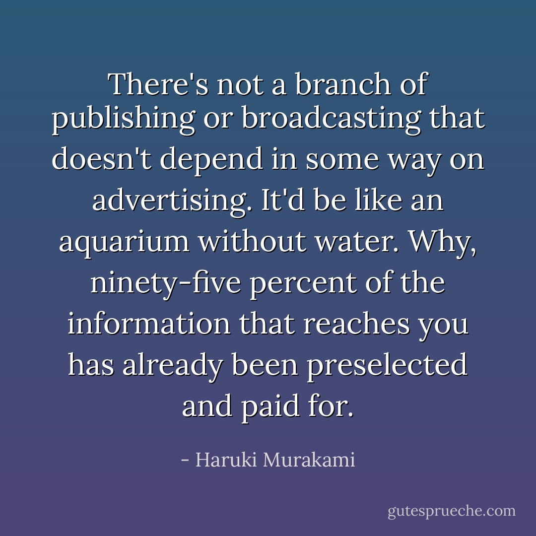 There's not a branch of publishing or broadcasting that doesn't depend in some way on advertising. It'd be like an aquarium without water. Why, ninety-five percent of the information that reaches you has already been preselected and paid for. - Haruki Murakami