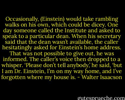 Occasionally, (Einstein) would take rambling walks on his own, which could be dicey. One day someone called the Institute and asked to speak to a particular dean. When his secretary said that the dean wasn’t available, the caller hesitatingly asked for Einstein’s home address. That was not possible to give out, he was informed. The caller’s voice then dropped to a whisper. ‘Please don’t tell anybody,’ he said, ‘but I am Dr. Einstein, I’m on my way home, and I’ve forgotten where my house is. - Walter Isaacson