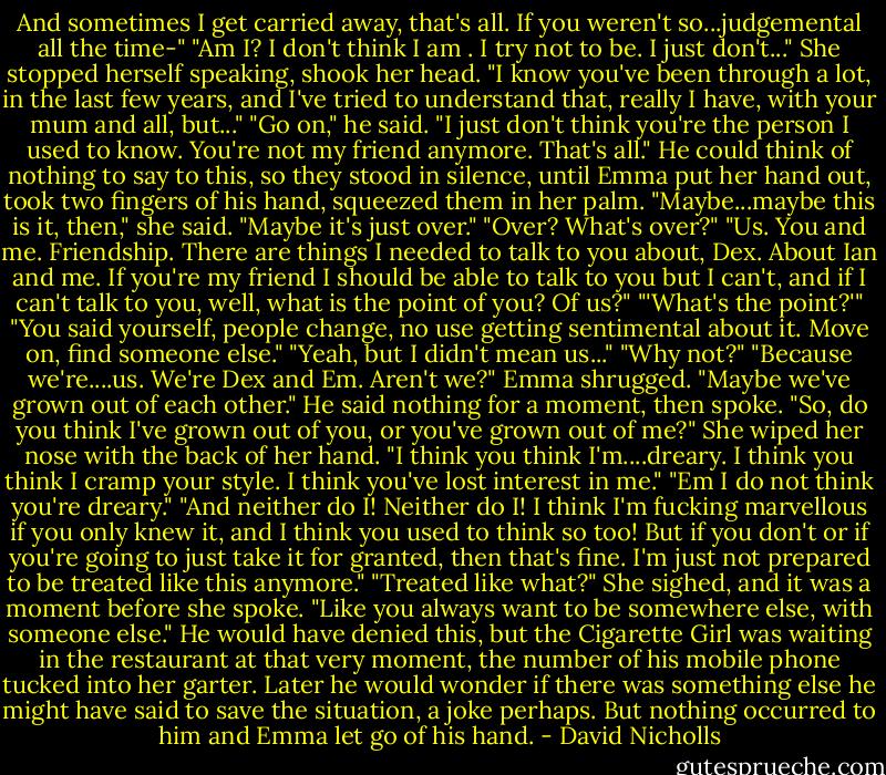And sometimes I get carried away, that's all. If you weren't so...judgemental all the time-"<br />"Am I? I don't think I am . I try not to be. I just don't..." She stopped herself speaking, shook her head. "I know you've been through a lot, in the last few years, and I've tried to understand that, really I have, with your mum and all, but..."<br />"Go on," he said.<br />"I just don't think you're the person I used to know. You're not my friend anymore. That's all."<br />He could think of nothing to say to this, so they stood in silence, until Emma put her hand out, took two fingers of his hand, squeezed them in her palm.<br />"Maybe...maybe this is it, then," she said. "Maybe it's just over."<br />"Over? What's over?"<br />"Us. You and me. Friendship. There are things I needed to talk to you about, Dex. About Ian and me. If you're my friend I should be able to talk to you but I can't, and if I can't talk to you, well, what is the point of you? Of us?"<br />"'What's the point?'"<br />"You said yourself, people change, no use getting sentimental about it. Move on, find someone else."<br />"Yeah, but I didn't mean us..."<br />"Why not?"<br />"Because we're....us. We're Dex and Em. Aren't we?"<br />Emma shrugged. "Maybe we've grown out of each other."<br />He said nothing for a moment, then spoke. "So, do you think I've grown out of you, or you've grown out of me?"<br />She wiped her nose with the back of her hand. "I think you think I'm....dreary. I think you think I cramp your style. I think you've lost interest in me."<br />"Em I do not think you're dreary."<br />"And neither do I! Neither do I! I think I'm fucking marvellous if you only knew it, and I think you used to think so too! But if you don't or if you're going to just take it for granted, then that's fine. I'm just not prepared to be treated like this anymore."<br />"Treated like what?"<br />She sighed, and it was a moment before she spoke.<br />"Like you always want to be somewhere else, with someone else."<br />He would have denied this, but the Cigarette Girl was waiting in the restaurant at that very moment, the number of his mobile phone tucked into her garter. Later he would wonder if there was something else he might have said to save the situation, a joke perhaps. But nothing occurred to him and Emma let go of his hand. - David Nicholls