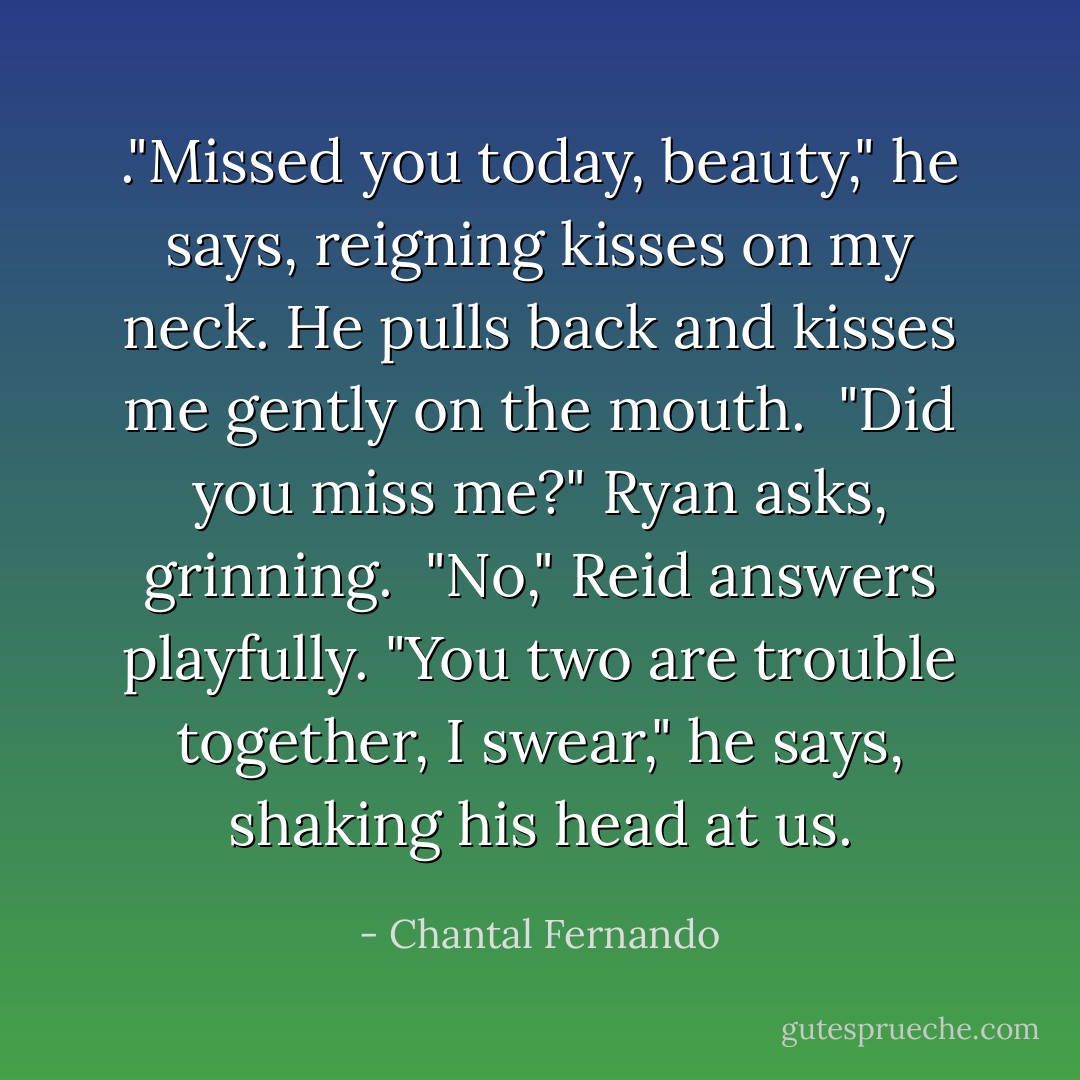 ."Missed you today, beauty," he says, reigning kisses on my neck. He pulls back and kisses me gently on the mouth. <br />"Did you miss me?" Ryan asks, grinning. <br />"No," Reid answers playfully. "You two are trouble together, I swear," he says, shaking his head at us. - Chantal Fernando