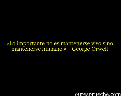 «Lo importante no es mantenerse vivo sino mantenerse humano.» - George Orwell