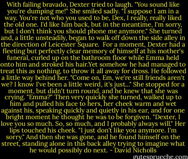 With failing bravado, Dexter tried to laugh. "You sound like you're dumping me!"<br />She smiled sadly. "I suppose I am in a way. You're not who you used to be, Dex, I really, really liked the old one. I'd like him back, but in the meantime, I'm sorry, but I don't think you should phone me anymore." She turned and, a little unsteadily, began to walk off down the side alley in the direction of Leicester Square. <br />For a moment, Dexter had a fleeting but perfectly clear memory of himself at his mother's funeral, curled up on the bathroom floor while Emma held onto him and stroked his hair.Yet somehow he had managed to treat this as nothing, to throw it all away for dross. He followed a little way behind her. "Come on, Em, we're still friends aren't we? I know I've been a little weird, it's just..." She stopped for a moment, but didn't turn round, and he knew that she was crying. "Emma?"<br />Then very quickly she turned, walked up to him and pulled his face to hers, her cheek warm and wet against his, speaking quickly and quietly in his ear, and for one bright moment he thought he was to be forgiven.<br />"Dexter, I love you so much. So, so much, and I probably always will." Her lips touched his cheek. "I just don't like you anymore. I'm sorry."<br />And then she was gone, and he found himself on the street, standing alone in this back alley trying to imagine what he would possibly do next. - David Nicholls