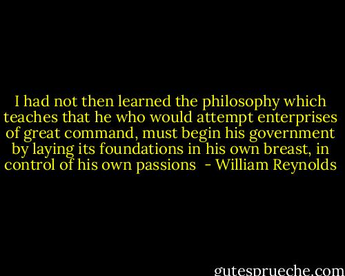 I had not then learned the philosophy which teaches that he who would attempt enterprises of great command, must begin his government by laying its foundations in his own breast, in control of his own passions  - William Reynolds
