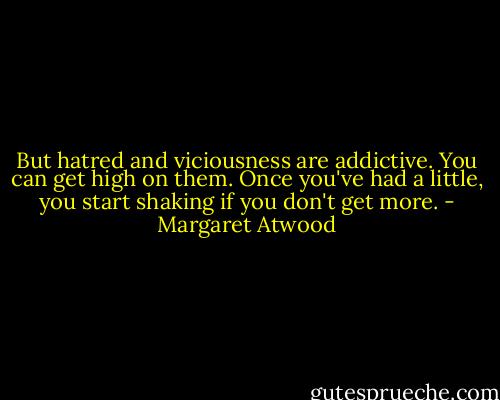 But hatred and viciousness are addictive. You can get high on them. Once you've had a little, you start shaking if you don't get more. - Margaret Atwood