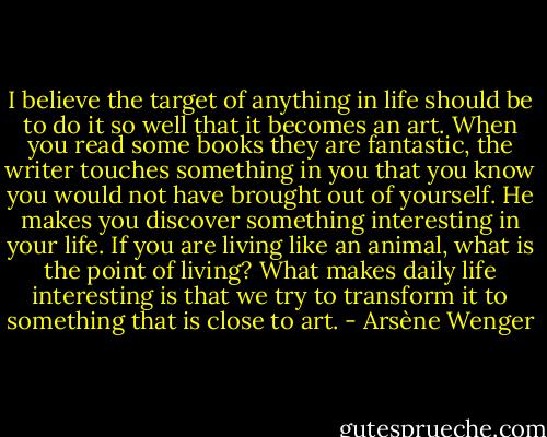 I believe the target of anything in life should be to do it so well that it becomes an art. When you read some books they are fantastic, the writer touches something in you that you know you would not have brought out of yourself. He makes you discover something interesting in your life. If you are living like an animal, what is the point of living? What makes daily life interesting is that we try to transform it to something that is close to art. - Arsène Wenger