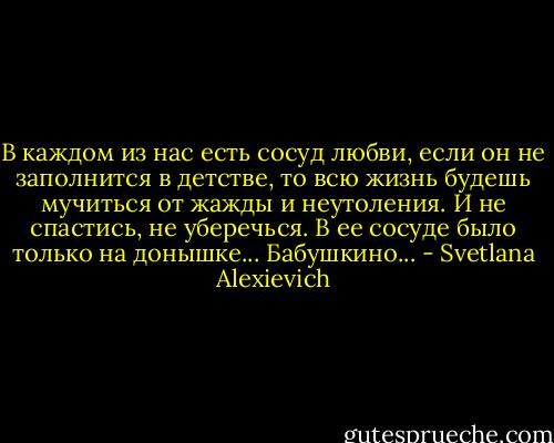 В каждом из нас есть сосуд любви, если он не заполнится в детстве, то всю жизнь будешь мучиться от жажды и неутоления. И не спастись, не уберечься. В ее сосуде было только на донышке... Бабушкино... - Svetlana Alexievich