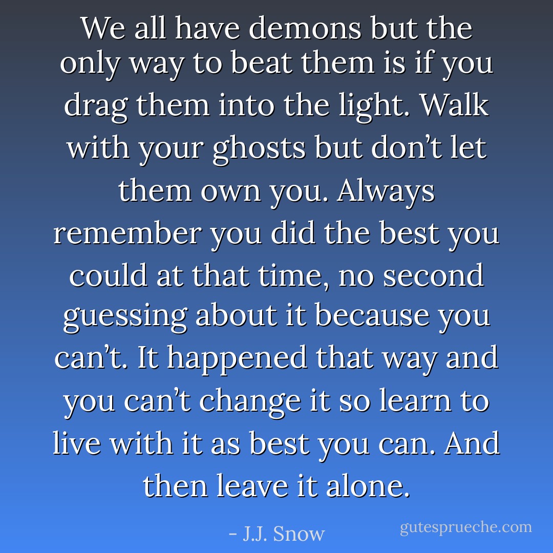 We all have demons but the only way to beat them is if you drag them into the light. Walk with your ghosts but don’t let them own you. Always remember you did the best you could at that time, no second guessing about it because you can’t. It happened that way and you can’t change it so learn to live with it as best you can. And then leave it alone. - J.J. Snow