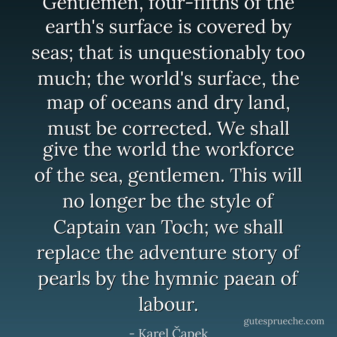 Gentlemen, four-fifths of the earth's surface is covered by seas; that is unquestionably too much; the world's surface, the map of oceans and dry land, must be corrected. We shall give the world the workforce of the sea, gentlemen. This will no longer be the style of Captain van Toch; we shall replace the adventure story of pearls by the hymnic paean of labour. - Karel Čapek