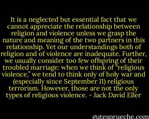 It is a neglected but essential fact that we cannot appreciate the relationship between religion and violence unless we grasp the nature and meaning of the two partners in this relationship. Yet our understandings both of religion and of violence are inadequate. Further, we usually consider too few offspring of their troubled marriage: when we think of “religious violence,” we tend to think only of holy war and (especially since September 11) religious terrorism. However, those are not the only types of religious violence. - Jack David Eller