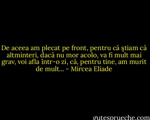 De aceea am plecat pe front, pentru că ştiam că altminteri, dacă nu mor acolo, va fi mult mai grav, voi afla într-o zi, că, pentru tine, am murit de mult... - Mircea Eliade