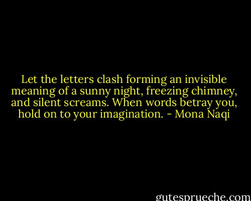 Let the letters clash forming an invisible meaning of a sunny night, freezing chimney, and silent screams. When words betray you, hold on to your imagination. - Mona Naqi
