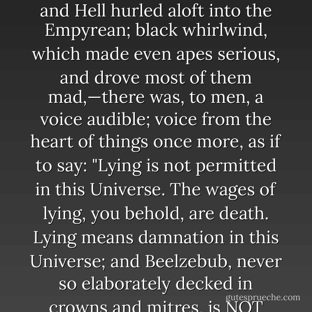 For there was need once more of a Divine Revelation to the torpid frivolous children of men, if they were not to sink altogether into the ape condition. And in that whirlwind of the Universe,—lights obliterated, and the torn wrecks of Earth and Hell hurled aloft into the Empyrean; black whirlwind, which made even apes serious, and drove most of them mad,—there was, to men, a voice audible; voice from the heart of things once more, as if to say: "Lying is not permitted in this Universe. The wages of lying, you behold, are death. Lying means damnation in this Universe; and Beelzebub, never so elaborately decked in crowns and mitres, is NOT God!" This was a revelation truly to be named of the Eternal, in our poor Eighteenth Century; and has greatly altered the complexion of said Century to the Historian ever since. - Thomas Carlyle
