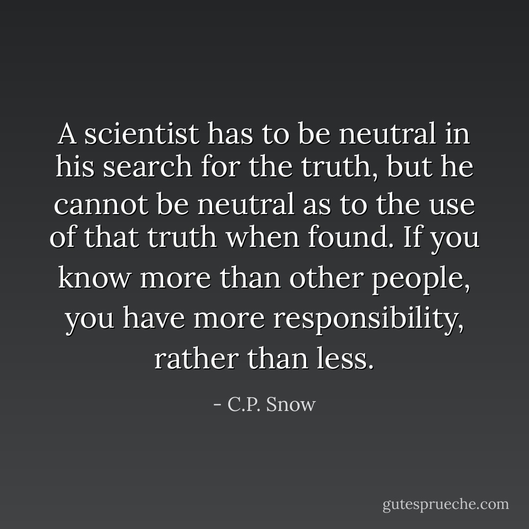 A scientist has to be neutral in his search for the truth, but he cannot be neutral as to the use of that truth when found. If you know more than other people, you have more responsibility, rather than less. - C.P. Snow