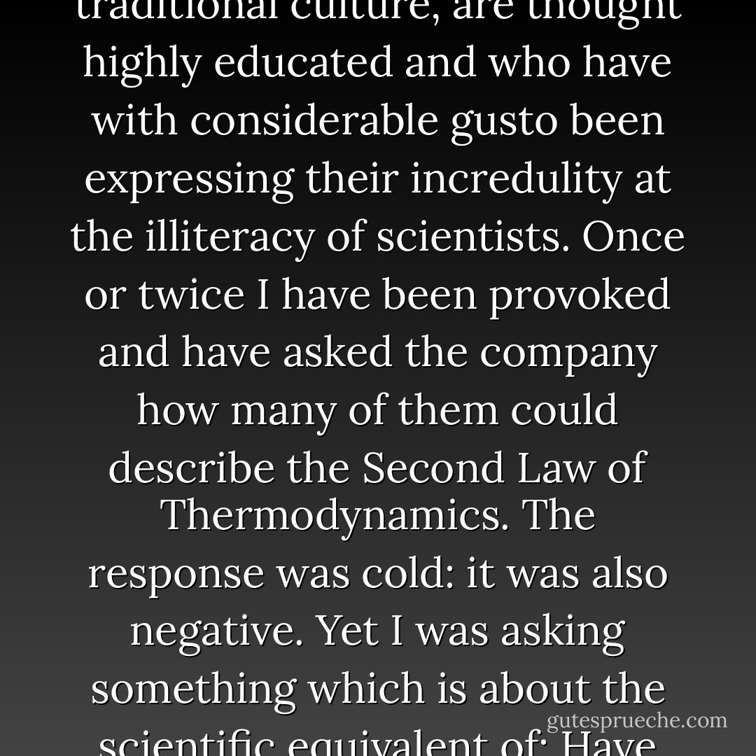 A good many times I have been present at gatherings of people who, by the standards of the traditional culture, are thought highly educated and who have with considerable gusto been expressing their incredulity at the illiteracy of scientists. Once or twice I have been provoked and have asked the company how many of them could describe the Second Law of Thermodynamics. The response was cold: it was also negative. Yet I was asking something which is about the scientific equivalent of: Have you read a work of Shakespeare's? - C.P. Snow