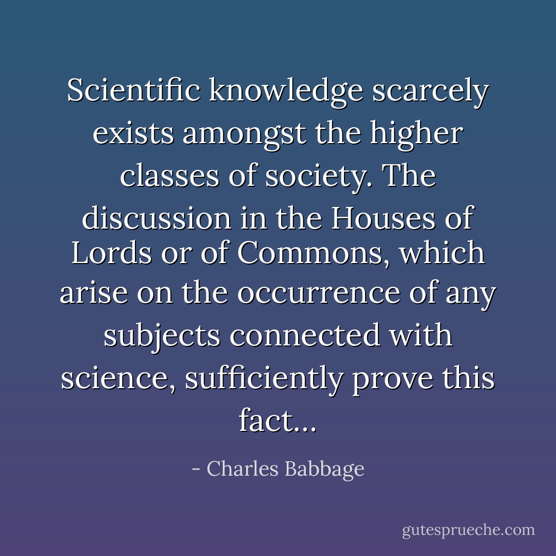 Scientific knowledge scarcely exists amongst the higher classes of society. The discussion in the Houses of Lords or of Commons, which arise on the occurrence of any subjects connected with science, sufficiently prove this fact… - Charles Babbage