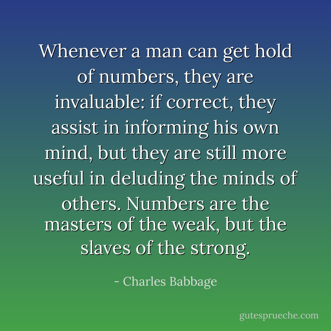 Whenever a man can get hold of numbers, they are invaluable: if correct, they assist in informing his own mind, but they are still more useful in deluding the minds of others. Numbers are the masters of the weak, but the slaves of the strong. - Charles Babbage