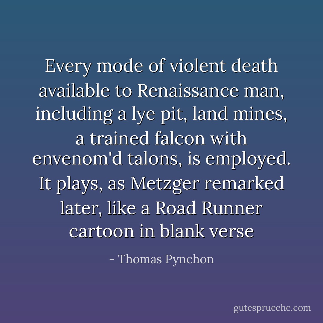 Every mode of violent death available to Renaissance man, including a lye pit, land mines, a trained falcon with envenom'd talons, is employed. It plays, as Metzger remarked later, like a Road Runner cartoon in blank verse - Thomas Pynchon