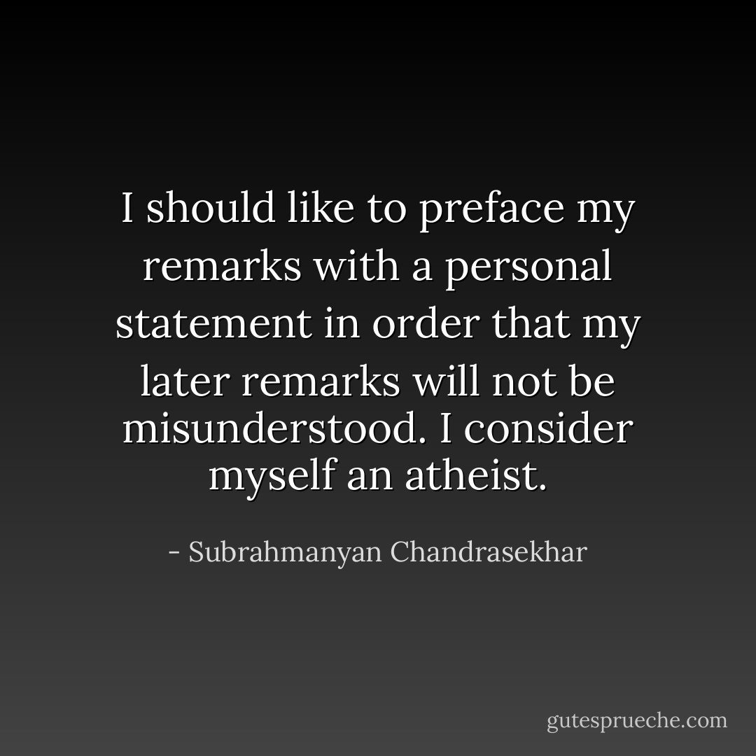I should like to preface my remarks with a personal statement in order that my later remarks will not be misunderstood. I consider myself an atheist. - Subrahmanyan Chandrasekhar