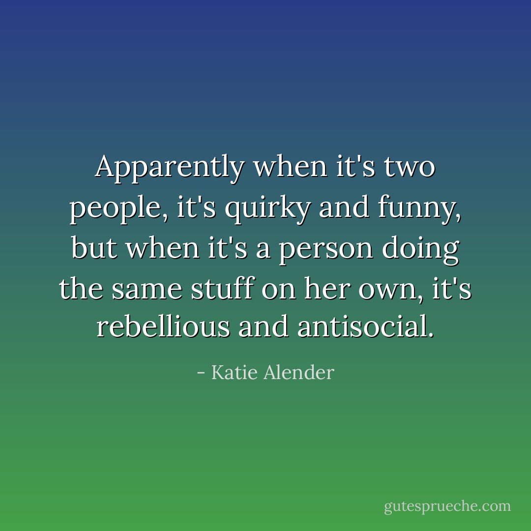Apparently when it's two people, it's quirky and funny, but when it's a person doing the same stuff on her own, it's rebellious and antisocial. - Katie Alender