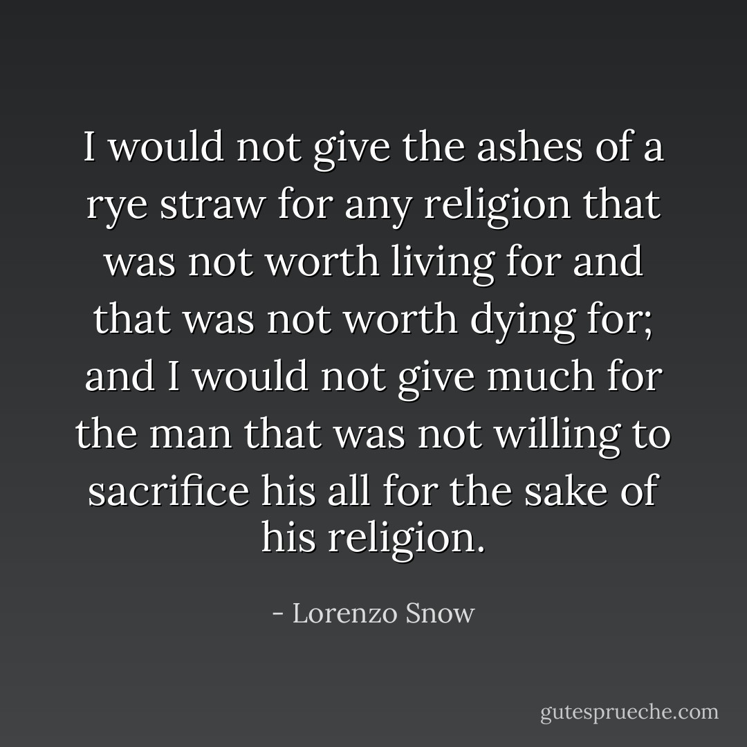 I would not give the ashes of a rye straw for any religion that was not worth living for and that was not worth dying for; and I would not give much for the man that was not willing to sacrifice his all for the sake of his religion. - Lorenzo Snow