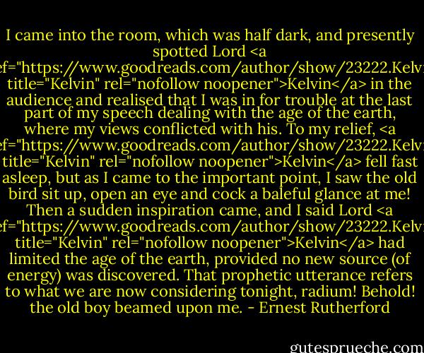I came into the room, which was half dark, and presently spotted Lord <a href="https://www.goodreads.com/author/show/23222.Kelvin" title="Kelvin" rel="nofollow noopener">Kelvin</a> in the audience and realised that I was in for trouble at the last part of my speech dealing with the age of the earth, where my views conflicted with his. To my relief, <a href="https://www.goodreads.com/author/show/23222.Kelvin" title="Kelvin" rel="nofollow noopener">Kelvin</a> fell fast asleep, but as I came to the important point, I saw the old bird sit up, open an eye and cock a baleful glance at me! Then a sudden inspiration came, and I said Lord <a href="https://www.goodreads.com/author/show/23222.Kelvin" title="Kelvin" rel="nofollow noopener">Kelvin</a> had limited the age of the earth, provided no new source (of energy) was discovered. That prophetic utterance refers to what we are now considering tonight, radium! Behold! the old boy beamed upon me. - Ernest Rutherford