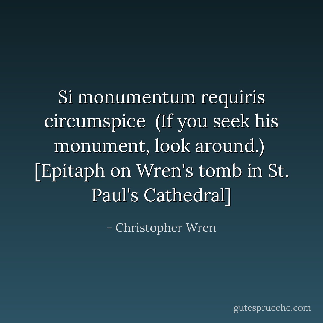Si monumentum requiris circumspice<br /><br />(If you seek his monument, look around.)<br /><br />[<i>Epitaph on Wren's tomb in St. Paul's Cathedral</i>] - Christopher Wren