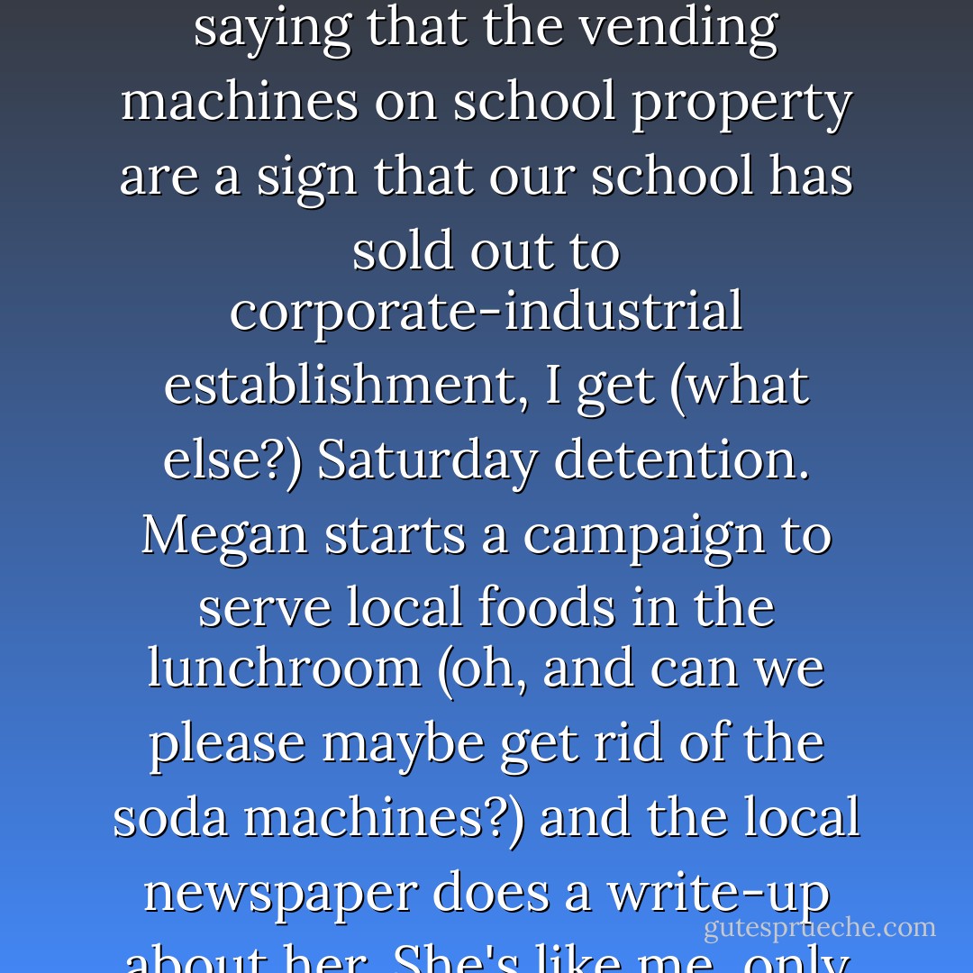 So here's the deal: <br /><br />I speak up in class, I get sent to office. Megan speaks up in class, she's a "strong, assertive model student."I post a few flyers saying that the vending machines on school property are a sign that our school has sold out to corporate-industrial establishment, I get (what else?) Saturday detention. Megan starts a campaign to serve local foods in the lunchroom (oh, and can we please maybe get rid of the soda machines?) and the local newspaper does a write-up about her.<br />She's like me, only not. Not like me at all. She's the golden girl and I'm...tarnished. <br />So forgive me if I hate her a little. - Katie Alender