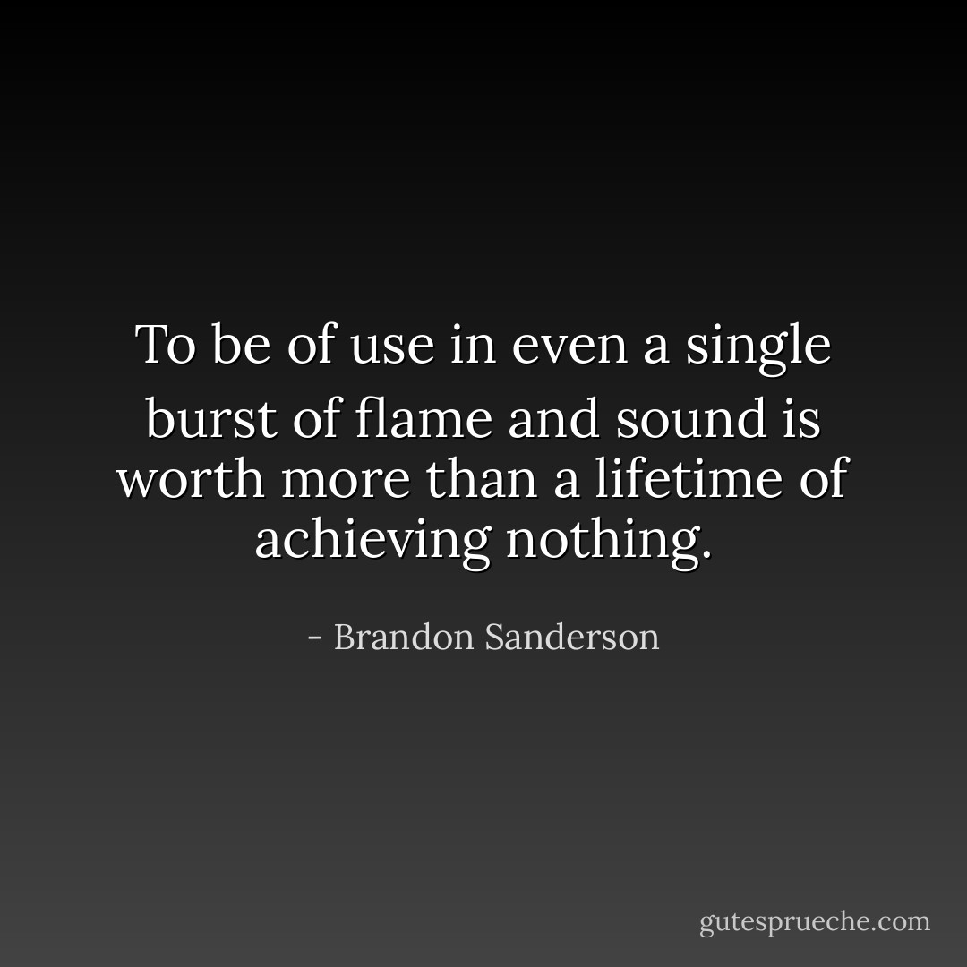 To be of use in even a single burst of flame and sound is worth more than a lifetime of achieving nothing. - Brandon Sanderson