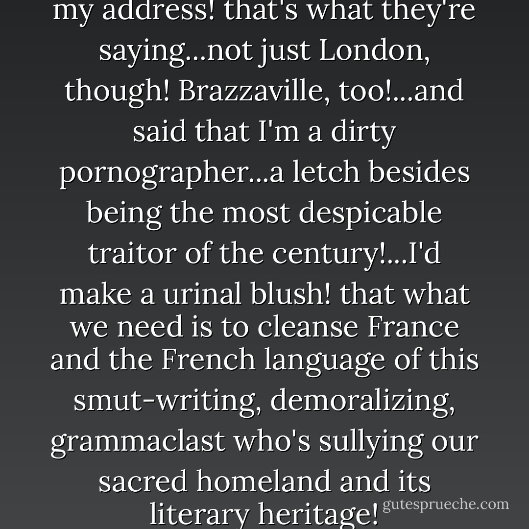 ...apparently "London" gave out my address! that's what they're saying...not just London, though! Brazzaville, too!...and said that I'm a dirty pornographer...a letch besides being the most despicable traitor of the century!...I'd make a urinal blush! that what we need is to cleanse France and the French language of this smut-writing, demoralizing, grammaclast who's sullying our sacred homeland and its literary heritage! - Louis-Ferdinand Céline