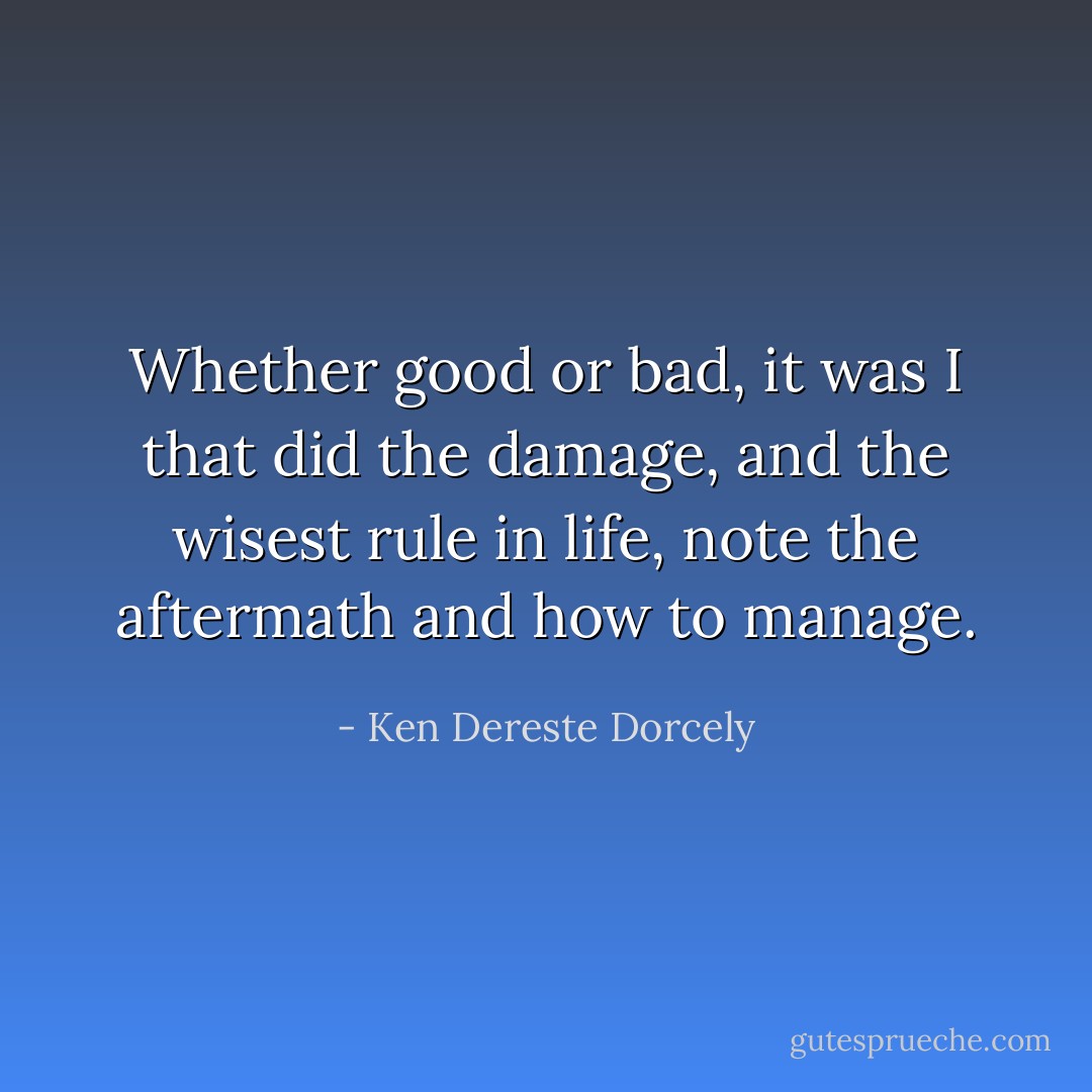 Whether good or bad, it was I that did the damage, and the wisest rule in life, note the aftermath and how to manage. - Ken Dereste Dorcely
