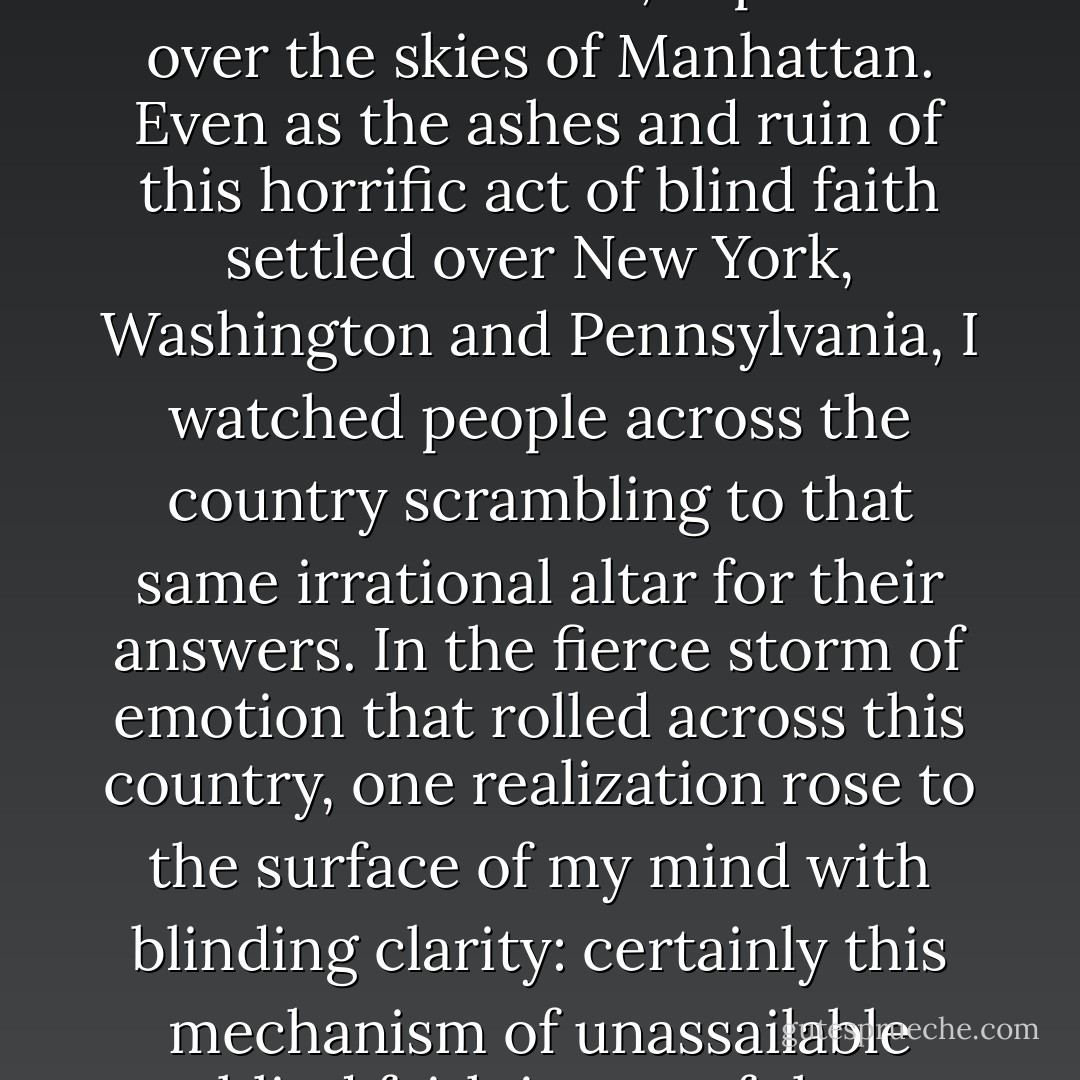 Then, one sunny September morning, the illusion of a personal God that I tried so hard to believe in, exploded over the skies of Manhattan. Even as the ashes and ruin of this horrific act of blind faith settled over New York, Washington and Pennsylvania, I watched people across the country scrambling to that same irrational altar for their answers. In the fierce storm of emotion that rolled across this country, one realization rose to the surface of my mind with blinding clarity: certainly this mechanism of unassailable blind faith is one of the greatest risks mankind faces today. - Nathan Phelps