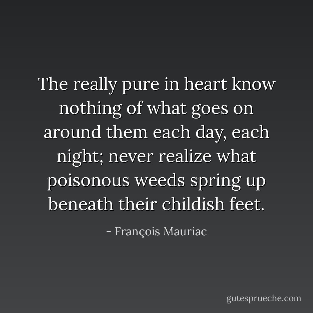 The really pure in heart know nothing of what goes on around them each day, each night; never realize what poisonous weeds spring up beneath their childish feet. - François Mauriac