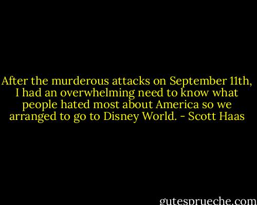 After the murderous attacks on September 11th, I had an overwhelming need to know what people hated most about America so we arranged to go to Disney World. - Scott Haas