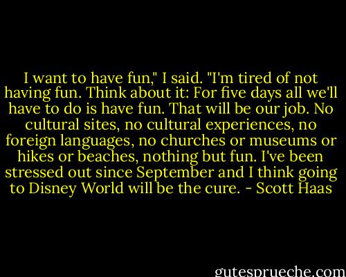 I want to have fun," I said. "I'm tired of not having fun. Think about it: For five days all we'll have to do is have fun. That will be our job. No cultural sites, no cultural experiences, no foreign languages, no churches or museums or hikes or beaches, nothing but fun. I've been stressed out since September and I think going to Disney World will be the cure. - Scott Haas