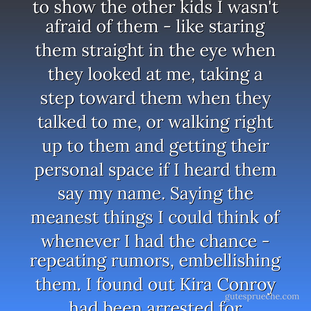 So now, not only did my best friend leave, but the cheerleaders and their mindless followers assumed I was personally responsible for the petition (which, yeah, I was) and started being openly rude to me - shutting doors in my face, leaving nasty notes on my desk and in my locker, making fun of me when I could obviously hear them.<br />That's when I started keeping really quiet in class, and finding ways to show the other kids I wasn't afraid of them - like staring them straight in the eye when they looked at me, taking a step toward them when they talked to me, or walking right up to them and getting their personal space if I heard them say my name. Saying the meanest things I could think of whenever I had the chance - repeating rumors, embellishing them. I found out Kira Conroy had been arrested for shoplifting at the mall, and made sure everyone knew about it. The girl who burped in a boy's face during her first kiss, the girl who tripped and fell off the stage at the Miss Teen California pageant - I shared those stories the moment I heard them.<br />All's fair in war, right?<br />Suddenly I wasn't a nobody anymore.<br />I was a somebody.<br />Somebody everyone was afraid of. - Katie Alender
