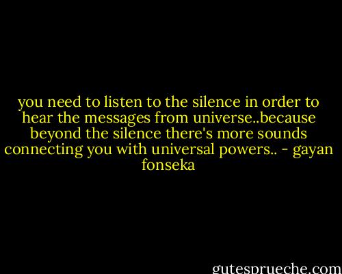 you need to listen to the silence in order to hear the messages from universe..because beyond the silence there's more sounds connecting you with universal powers.. - gayan fonseka