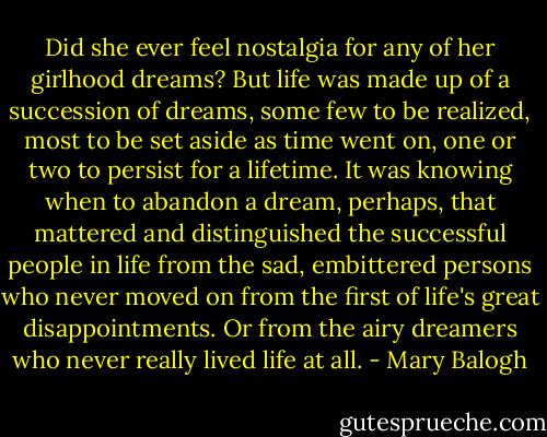 Did she ever feel nostalgia for any of her girlhood dreams? But life was made up of a succession of dreams, some few to be realized, most to be set aside as time went on, one or two to persist for a lifetime. It was knowing when to abandon a dream, perhaps, that mattered and distinguished the successful people in life from the sad, embittered persons who never moved on from the first of life's great disappointments. Or from the airy dreamers who never really lived life at all. - Mary Balogh