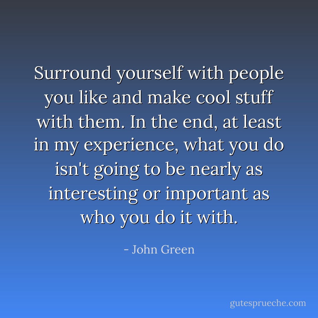 Surround yourself with people you like and make cool stuff with them. In the end, at least in my experience, what you do isn't going to be nearly as interesting or important as who you do it with. - John Green
