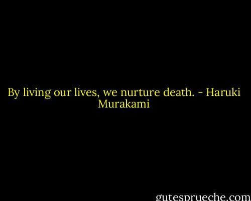 By living our lives, we nurture death. - Haruki Murakami