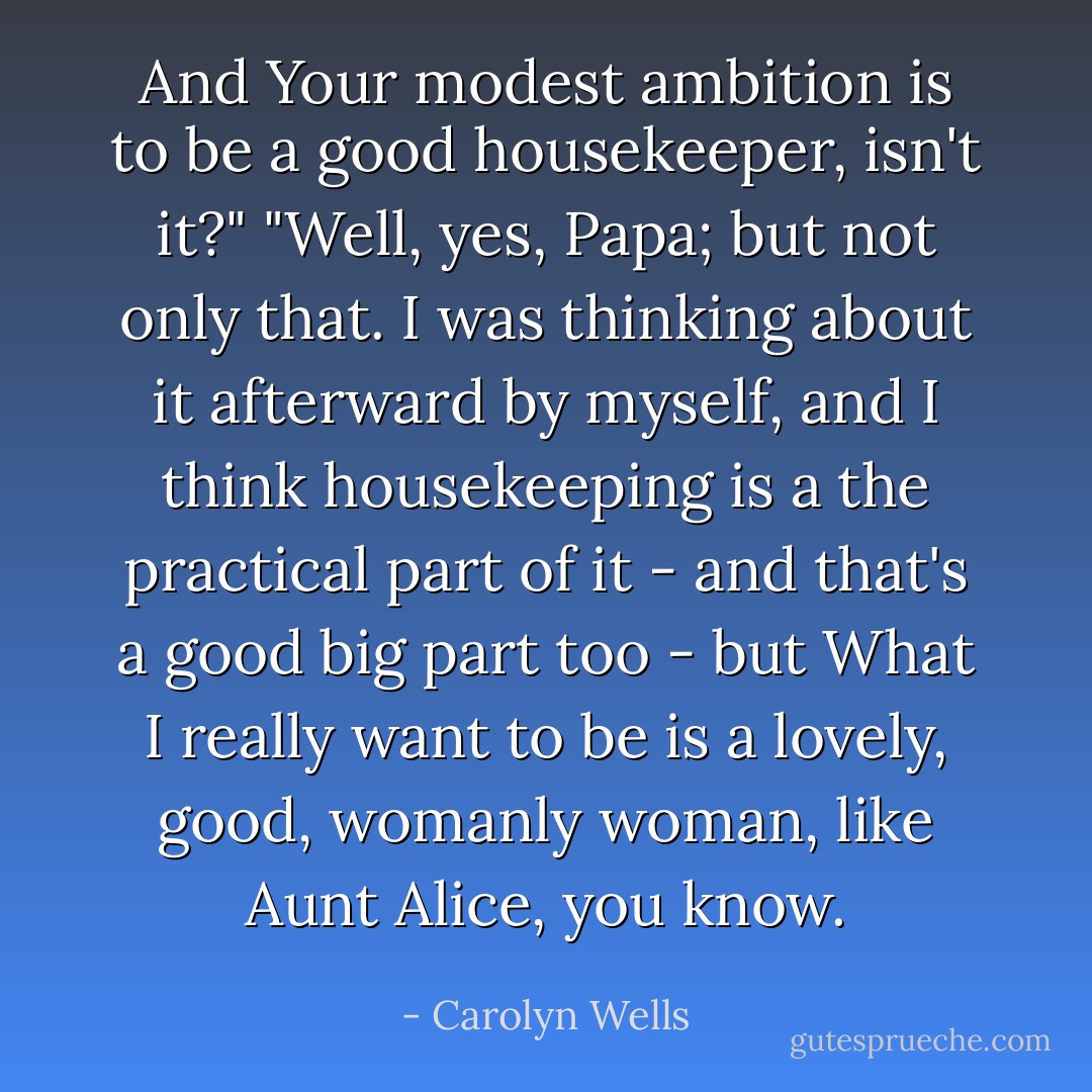 And Your modest ambition is to be a good housekeeper, isn't it?"<br />"Well, yes, Papa; but not only that. I was thinking about it afterward by myself, and I think housekeeping is a the practical part of it - and that's a good big part too - but What I really want to be is a lovely, good, womanly woman, like Aunt Alice, you know. - Carolyn Wells