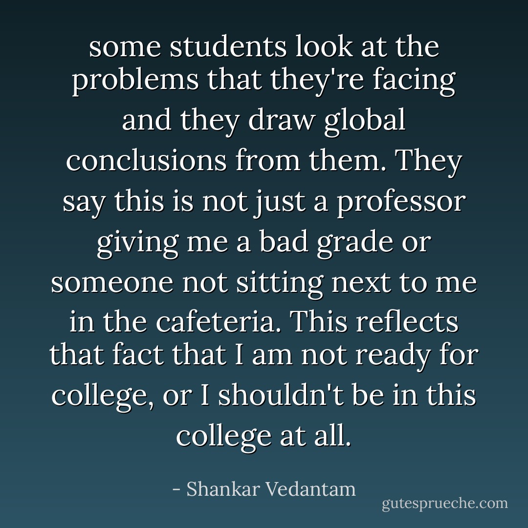 some students look at the problems that they're facing and they draw global conclusions from them. They say this is not just a professor giving me a bad grade or someone not sitting next to me in the cafeteria. This reflects that fact that I am not ready for college, or I shouldn't be in this college at all. - Shankar Vedantam