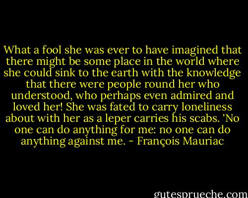 What a fool she was ever to have imagined that there might be some place in the world where she could sink to the earth with the knowledge that there were people round her who understood, who perhaps even admired and loved her! She was fated to carry loneliness about with her as a leper carries his scabs. 'No one can do anything for me: no one can do anything against me. - François Mauriac