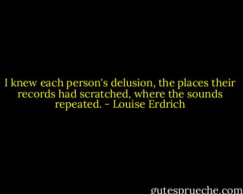 I knew each person's delusion, the places their records had scratched, where the sounds repeated. - Louise Erdrich