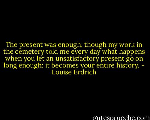 The present was enough, though my work in the cemetery told me every day what happens when you let an unsatisfactory present go on long enough: it becomes your entire history. - Louise Erdrich