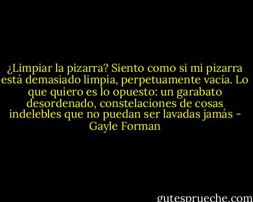 ¿Limpiar la pizarra? Siento como si mi pizarra está demasiado limpia, perpetuamente vacía. Lo que quiero es lo opuesto: un garabato desordenado, constelaciones de cosas indelebles que no puedan ser lavadas jamás - Gayle Forman